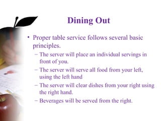 Dining Out
• Proper table service follows several basic
principles.
– The server will place an individual servings in
front of you.
– The server will serve all food from your left,
using the left hand
– The server will clear dishes from your right using
the right hand.
– Beverages will be served from the right.
 