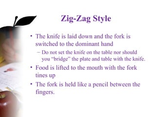 Zig-Zag Style
• The knife is laid down and the fork is
switched to the dominant hand
– Do not set the knife on the table nor should
you “bridge” the plate and table with the knife.
• Food is lifted to the mouth with the fork
tines up
• The fork is held like a pencil between the
fingers.
 