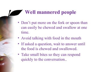 Well mannered people
• Don’t put more on the fork or spoon than
can easily be chewed and swallow at one
time.
• Avoid talking with food in the mouth
• If asked a question, wait to answer until
the food is chewed and swallowed.
• Take small bites so they can respond
quickly to the conversation..
 