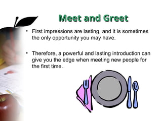 Meet and Greet
Meet and Greet
• First impressions are lasting, and it is sometimes
the only opportunity you may have.
• Therefore, a powerful and lasting introduction can
give you the edge when meeting new people for
the first time.
 