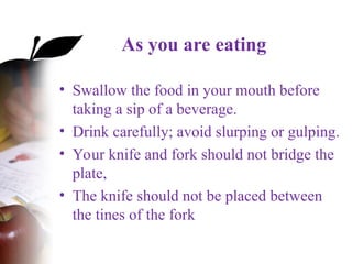 As you are eating
• Swallow the food in your mouth before
taking a sip of a beverage.
• Drink carefully; avoid slurping or gulping.
• Your knife and fork should not bridge the
plate,
• The knife should not be placed between
the tines of the fork
 