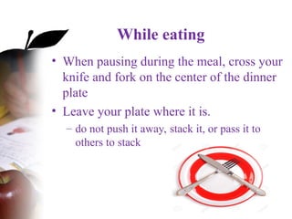 While eating
• When pausing during the meal, cross your
knife and fork on the center of the dinner
plate
• Leave your plate where it is.
– do not push it away, stack it, or pass it to
others to stack
 