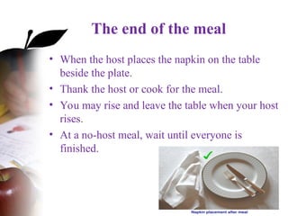 The end of the meal
• When the host places the napkin on the table
beside the plate.
• Thank the host or cook for the meal.
• You may rise and leave the table when your host
rises.
• At a no-host meal, wait until everyone is
finished.
 