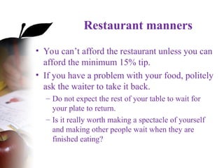 Restaurant manners
• You can’t afford the restaurant unless you can
afford the minimum 15% tip.
• If you have a problem with your food, politely
ask the waiter to take it back.
– Do not expect the rest of your table to wait for
your plate to return.
– Is it really worth making a spectacle of yourself
and making other people wait when they are
finished eating?
 