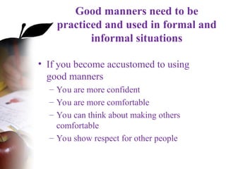 Good manners need to be
practiced and used in formal and
informal situations
• If you become accustomed to using
good manners
– You are more confident
– You are more comfortable
– You can think about making others
comfortable
– You show respect for other people
 