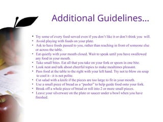 • Try some of every food served even if you don’t like it or don’t think you will.
• Avoid playing with foods on your plate.
• Ask to have foods passed to you, rather than reaching in front of someone else
or across the table.
• Eat quietly with your mouth closed. Wait to speak until you have swallowed
any food in your mouth.
• Take small bites. Eat all that you take on your fork or spoon in one bite.
• Look neat and talk about cheerful topics to make mealtimes pleasant.
• Pass food at the table to the right with your left hand. Try not to blow on soup
to cool it - it is not polite.
• Cut salad with a knife if the pieces are too large to fit in your mouth.
• Use a small piece of bread as a “pusher” to help guide food onto your fork.
• Break off a whole piece of bread or roll into 2 or more small pieces.
• Leave your silverware on the plate or saucer under a bowl when you have
finished.
Additional Guidelines…
 