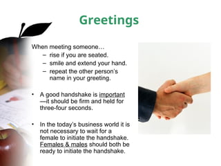 Greetings
When meeting someone…
– rise if you are seated.
– smile and extend your hand.
– repeat the other person’s
name in your greeting.
• A good handshake is important
—it should be firm and held for
three-four seconds.
• In the today’s business world it is
not necessary to wait for a
female to initiate the handshake.
Females & males should both be
ready to initiate the handshake.
 