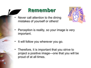 Remember
Remember
• Never call attention to the dining
mistakes of yourself or others!
• Perception is reality, so your image is very
important.
• It will follow you wherever you go.
• Therefore, it is important that you strive to
project a positive image—one that you will be
proud of at all times.
 