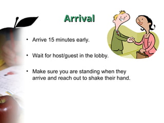 Arrival
Arrival
• Arrive 15 minutes early.
• Wait for host/guest in the lobby.
• Make sure you are standing when they
arrive and reach out to shake their hand.
 