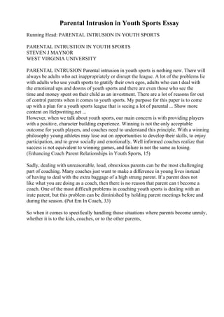 Parental Intrusion in Youth Sports Essay
Running Head: PARENTAL INTRUSION IN YOUTH SPORTS
PARENTAL INTRUSTION IN YOUTH SPORTS
STEVEN J MAYNOR
WEST VIRGINIA UNIVERSITY
PARENTAL INTRUSION Parental intrusion in youth sports is nothing new. There will
always be adults who act inappropriately or disrupt the league. A lot of the problems lie
with adults who use youth sports to gratify their own egos, adults who can t deal with
the emotional ups and downs of youth sports and there are even those who see the
time and money spent on their child as an investment. There are a lot of reasons for out
of control parents when it comes to youth sports. My purpose for this paper is to come
up with a plan for a youth sports league that is seeing a lot of parental ... Show more
content on Helpwriting.net ...
However, when we talk about youth sports, our main concern is with providing players
with a positive, character building experience. Winning is not the only acceptable
outcome for youth players, and coaches need to understand this principle. With a winning
philosophy young athletes may lose out on opportunities to develop their skills, to enjoy
participation, and to grow socially and emotionally. Well informed coaches realize that
success is not equivalent to winning games, and failure is not the same as losing.
(Enhancing Coach Parent Relationships in Youth Sports, 15)
Sadly, dealing with unreasonable, loud, obnoxious parents can be the most challenging
part of coaching. Many coaches just want to make a difference in young lives instead
of having to deal with the extra baggage of a high strung parent. If a parent does not
like what you are doing as a coach, then there is no reason that parent can t become a
coach. One of the most difficult problems in coaching youth sports is dealing with an
irate parent, but this problem can be diminished by holding parent meetings before and
during the season. (Put Em In Coach, 33)
So when it comes to specifically handling those situations where parents become unruly,
whether it is to the kids, coaches, or to the other parents,
 