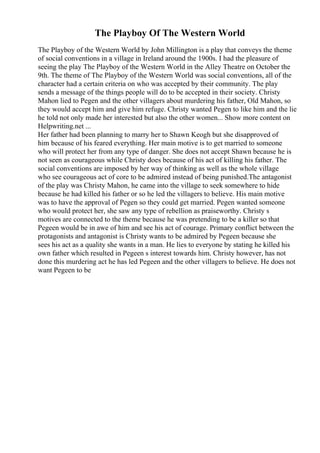 The Playboy Of The Western World
The Playboy of the Western World by John Millington is a play that conveys the theme
of social conventions in a village in Ireland around the 1900s. I had the pleasure of
seeing the play The Playboy of the Western World in the Alley Theatre on October the
9th. The theme of The Playboy of the Western World was social conventions, all of the
character had a certain criteria on who was accepted by their community. The play
sends a message of the things people will do to be accepted in their society. Christy
Mahon lied to Pegen and the other villagers about murdering his father, Old Mahon, so
they would accept him and give him refuge. Christy wanted Pegen to like him and the lie
he told not only made her interested but also the other women... Show more content on
Helpwriting.net ...
Her father had been planning to marry her to Shawn Keogh but she disapproved of
him because of his feared everything. Her main motive is to get married to someone
who will protect her from any type of danger. She does not accept Shawn because he is
not seen as courageous while Christy does because of his act of killing his father. The
social conventions are imposed by her way of thinking as well as the whole village
who see courageous act of core to be admired instead of being punished.The antagonist
of the play was Christy Mahon, he came into the village to seek somewhere to hide
because he had killed his father or so he led the villagers to believe. His main motive
was to have the approval of Pegen so they could get married. Pegen wanted someone
who would protect her, she saw any type of rebellion as praiseworthy. Christy s
motives are connected to the theme because he was pretending to be a killer so that
Pegeen would be in awe of him and see his act of courage. Primary conflict between the
protagonists and antagonist is Christy wants to be admired by Pegeen because she
sees his act as a quality she wants in a man. He lies to everyone by stating he killed his
own father which resulted in Pegeen s interest towards him. Christy however, has not
done this murdering act he has led Pegeen and the other villagers to believe. He does not
want Pegeen to be
 