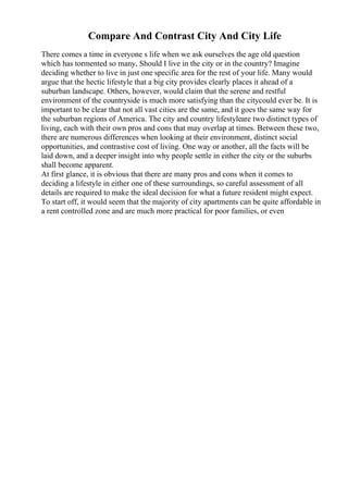 Compare And Contrast City And City Life
There comes a time in everyone s life when we ask ourselves the age old question
which has tormented so many, Should I live in the city or in the country? Imagine
deciding whether to live in just one specific area for the rest of your life. Many would
argue that the hectic lifestyle that a big city provides clearly places it ahead of a
suburban landscape. Others, however, would claim that the serene and restful
environment of the countryside is much more satisfying than the citycould ever be. It is
important to be clear that not all vast cities are the same, and it goes the same way for
the suburban regions of America. The city and country lifestyleare two distinct types of
living, each with their own pros and cons that may overlap at times. Between these two,
there are numerous differences when looking at their environment, distinct social
opportunities, and contrastive cost of living. One way or another, all the facts will be
laid down, and a deeper insight into why people settle in either the city or the suburbs
shall become apparent.
At first glance, it is obvious that there are many pros and cons when it comes to
deciding a lifestyle in either one of these surroundings, so careful assessment of all
details are required to make the ideal decision for what a future resident might expect.
To start off, it would seem that the majority of city apartments can be quite affordable in
a rent controlled zone and are much more practical for poor families, or even
 