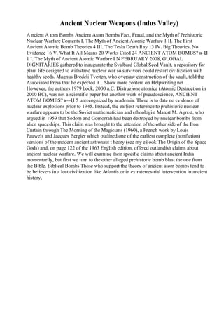 Ancient Nuclear Weapons (Indus Valley)
A ncient A tom Bombs Ancient Atom Bombs Fact, Fraud, and the Myth of Prehistoric
Nuclear Warfare Contents I. The Myth of Ancient Atomic Warfare 1 II. The First
Ancient Atomic Bomb Theories 4 III. The Tesla Death Ray 13 IV. Big Theories, No
Evidence 16 V. What It All Means 20 Works Cited 24 ANCIENT ATOM BOMBS? в
—Џ
1 I. The Myth of Ancient Atomic Warfare I N FEBRUARY 2008, GLOBAL
DIGNITARIES gathered to inaugurate the Svalbard Global Seed Vault, a repository for
plant life designed to withstand nuclear war so survivors could restart civilization with
healthy seeds. Magnus Bredeli Tveiten, who oversaw construction of the vault, told the
Associated Press that he expected it... Show more content on Helpwriting.net ...
However, the authors 1979 book, 2000 a.C. Distruzione atomica (Atomic Destruction in
2000 BC), was not a scientific paper but another work of pseudoscience, ANCIENT
ATOM BOMBS? в—Џ 5 unrecognized by academia. There is to date no evidence of
nuclear explosions prior to 1945. Instead, the earliest reference to prehistoric nuclear
warfare appears to be the Soviet mathematician and ethnologist Matest M. Agrest, who
argued in 1959 that Sodom and Gomorrah had been destroyed by nuclear bombs from
alien spaceships. This claim was brought to the attention of the other side of the Iron
Curtain through The Morning of the Magicians (1960), a French work by Louis
Pauwels and Jacques Bergier which outlined one of the earliest complete (nonfiction)
versions of the modern ancient astronaut t heory (see my eBook The Origin of the Space
Gods) and, on page 122 of the 1963 English edition, offered outlandish claims about
ancient nuclear warfare. We will examine their specific claims about ancient India
momentarily, but first we turn to the other alleged prehistoric bomb blast the one from
the Bible. Biblical Bombs Those who support the theory of ancient atom bombs tend to
be believers in a lost civilization like Atlantis or in extraterrestrial intervention in ancient
history,
 