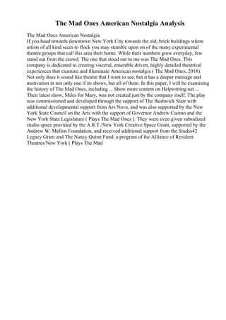 The Mad Ones American Nostalgia Analysis
The Mad Ones American Nostalgia
If you head towards downtown New York City towards the old, brick buildings where
artists of all kind seem to flock you may stumble upon on of the many experimental
theatre groups that call this area their home. While their numbers grow everyday, few
stand out from the crowd. The one that stood out to me was The Mad Ones. This
company is dedicated to creating visceral, ensemble driven, highly detailed theatrical
experiences that examine and illuminate American nostalgia ( The Mad Ones, 2018).
Not only does it sound like theatre that I want to see, but it has a deeper message and
motivation in not only one if its shows, but all of them. In this paper, I will be examining
the history of The Mad Ones, including ... Show more content on Helpwriting.net ...
Their latest show, Miles for Mary, was not created just by the company itself. The play
was commissioned and developed through the support of The Bushwick Starr with
additional developmental support from Ars Nova, and was also supported by the New
York State Council on the Arts with the support of Governor Andrew Cuomo and the
New York State Legislature ( Plays The Mad Ones ). They were even given subsidized
studio space provided by the A.R.T./New York Creative Space Grant, supported by the
Andrew W. Mellon Foundation, and received additional support from the Studio42
Legacy Grant and The Nancy Quinn Fund, a program of the Alliance of Resident
Theatres/New York ( Plays The Mad
 