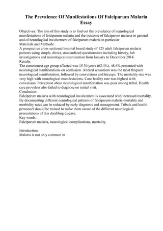 The Prevalence Of Manifestations Of Falciparum Malaria
Essay
Objectives: The aim of this study is to find out the prevalence of neurological
manifestations of falciparum malaria and the outcome of falciparum malaria in general
and of neurological involvement of falciparum malaria in particular.
Materials and Methods:
A prospective cross sectional hospital based study of 125 adult falciparum malaria
patients using simple, direct, standardized questionnaire including history, lab
investigations and neurological examination from January to December 2014.
Results:
The commonest age group affected was 15 30 years (62.4%). 48.6% presented with
neurological manifestations on admission. Altered sensorium was the most frequent
neurological manifestation, followed by convulsions and hiccups. The mortality rate was
very high with neurological manifestations. Case fatality rate was highest with
convulsion. Perception about neurological manifestation was poor among tribal. Health
care providers also failed to diagnose on initial visit.
Conclusion:
Falciperum malaria with neurological involvement is associated with increased mortality.
By documenting different neurological patterns of falciparum malaria mortality and
morbidity rates can be reduced by early diagnosis and management. Tribals and health
personnel should be trained to make them aware of the different neurological
presentations of this disabling disease.
Key words:
Falciparum malaria, neurological complications, mortality.
Introduction:
Malaria is not only common in
 