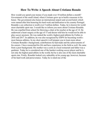 How To Write A Speech About Cristiano Ronalo
How would you spend your money if you made over 10 million dollars a month?
Government of the small island, where Cristiano grew up in build a museum in his
honor. The government also honor an international airport and several hotels which
were named after him honoring his hard work and dedication to his country Portugal.
Ronaldo s car collection is worth over 5 million dollars. Today, he is known for world
most charitable sport star. I would like to inform you more about Cristiano Ronaldo.
He was expelled from school for throwing a chair at his teacher at the age of 14. He
underwent a heart surgery at the age of 15 and doctor told him he would not be able to
play soccer anymore. He was ranked the world s highest paid athletes by Forbes in
2016 and 2017. In addition, he was also recognized by ESPN for becoming world s
most famous athletes. In my short speech it will prepare you to learn more about
Cristiano Ronaldo s background, contributions he had made and the achievements of
his careers. I have researched his life and have experience in the field as well. He came
from a poor background. His mother was a cook at a local restaurant and father was a
gardener. Today he is considered one of the hardest working soccer player and he is
not only the highest paid athlete in the world, but he is also one of the most charitable
sports star. Firstly, Ronaldo looked very unhealthy at his young age, however, because
of his hard work and perseverance. Today he is rated one of the
 