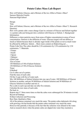 Potato Cubes Mass Lab Report
How will Salient, Glucose, and a Mixture of the two Affect a Potato s Mass?
Samson Malcolm Fratello
Suncoast High School
Design
Title:
How will Salient, Glucose, and a Mixture of the two Affect a Potato s Mass? 2. Research
Question:
How will a potato cube s mass change if put in a mixture of Glucose and Salient together
vs a potato cube just being put into a solution with Glucose or Salient. 3. Background
Information:
Diffusion is where particles move from areas of higher concentration to areas of lower
concentration. Osmosis is the diffusion of water. Glucose (sugar) will not diffuse as
much as Salient because there is already sugar inside of the potato so not as much water
be affected by diffusion. Salient ... Show more content on Helpwriting.net ...
Potato Cube Size The cubes should be 2.54 centimeters by 2.54 centimeters by 2.54
centimeters. 7. Materials:
1 Potato
1 Knife
1 Spoon
1 Balance
4 Red Cups
32oz of water
150 Milliliters of 1M of Salient Solution
150 Milliliters of 1M of Glucose Solution
Timer
8.Method
Cut 4 cubes out of a potato.
Find the mass of each cube.
Fill the 4 cups with 8oz of water each.
Mix 100 Milliliters of Salient Solution into one cup of water, 100 Milliliters of Glucose
Solution in another, and put 50 Milliliters of Salient Solution and 50 Milliliters of
Glucose Solution in another and mix it.
Put a cube in each cup and take out after five minutes.
Calculate the new mass of each cube.
Put back in.
Repeat step 5 7 three more times so that the cubes were submerged for 20 minutes in total.
Record all findings.
II.Data Collection and Processing
Raw Data: Qualitative Data
All of the potatoes remained very much the same. The potato cubes darkened a bit along
with growing a bit but beside that the potato cubes remained very much the same.
However this partially is because of the fact that the solutions were diluted in the water.
And as research shows when the potato cubes are dipped into water they maintain a
 
