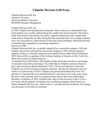 Chipotle Mexican Grill Essay
Chipotle Mexican Grill, Inc.
Iyanda S. O Connor
American Military University
BUSN620 Strategic Management
Chipotle Mexican Grill, Inc.
In 1993, Chipotle first launched their restaurant. Their vision was to demonstrate that
food could be serve swiftly without being like another Fast food restaurant. The food is
made fresh and hot from quality raw meats, original cooking style and a simple hand
made interior design like no other. Being that this restaurant style was so unique and they
were very successful in a short amount of time they faced challenges, failed and still tries
to maintain their originality by remaining competitive.
Success in CMG
Chipotle Mexican Grill, Inc. no doubly started off as a successful company. CEO and
founder, Steven Ells cultivated this successful company in 1993 when he opened a
taqueria in Denver, Colorado using borrowed capital from his father (Pearce Robinson,
2015. Steven Ellis is a graduate of the Culinary Institute of America in New York City....
Show more content on Helpwriting.net ...
A statement from Jeff Einhorn, who headed a hedge fund came out about a percentage
of customers most likely returning to Taco Bell that are Chipotle customers based on
price and convenience (Pearce Robinson, 2015). This was an indicator to him that
Chipotle was at risk of losing its frequent customers. The day the statement came out
stocks to a 4 percent dip. In 2015, Chipotle sale growth fell dramatically from 19.8
percent to 2.6 percent due to its national known E. coli issues (www.cnbc.com). Since
the news of the outbreak, sales in comparison have taken a dip in the double digits.
Recently, in February of 2016, Chipotle took a day to close all stores in the U.S for a
few hours with the purpose of starting a new marketing campaign which focuses on
Safety standards (abc7ny.com). After recent, E. coli and norovirus breakouts, the strategy
was necessary to win back its customers
 