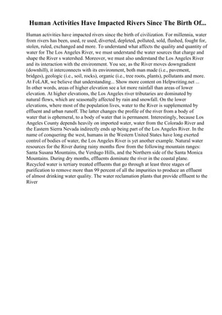 Human Activities Have Impacted Rivers Since The Birth Of...
Human activities have impacted rivers since the birth of civilization. For millennia, water
from rivers has been, used, re used, diverted, depleted, polluted, sold, flushed, fought for,
stolen, ruled, exchanged and more. To understand what affects the quality and quantity of
water for The Los Angeles River, we must understand the water sources that charge and
shape the River s watershed. Moreover, we must also understand the Los Angeles River
and its interaction with the environment. You see, as the River moves downgradient
(downhill), it interconnects with its environment, both man made (i.e., pavement,
bridges), geologic (i.e., soil, rocks), organic (i.e., tree roots, plants), pollutants and more.
At FoLAR, we believe that understanding... Show more content on Helpwriting.net ...
In other words, areas of higher elevation see a lot more rainfall than areas of lower
elevation. At higher elevations, the Los Angeles river tributaries are dominated by
natural flows, which are seasonally affected by rain and snowfall. On the lower
elevations, where most of the population lives, water to the River is supplemented by
effluent and urban runoff. The latter changes the profile of the river from a body of
water that is ephemeral, to a body of water that is permanent. Interestingly, because Los
Angeles County depends heavily on imported water, water from the Colorado River and
the Eastern Sierra Nevada indirectly ends up being part of the Los Angeles River. In the
name of conquering the west, humans in the Western United States have long exerted
control of bodies of water, the Los Angeles River is yet another example. Natural water
resources for the River during rainy months flow from the following mountain ranges:
Santa Susana Mountains, the Verdugo Hills, and the Northern side of the Santa Monica
Mountains. During dry months, effluents dominate the river in the coastal plane.
Recycled water is tertiary treated effluents that go through at least three stages of
purification to remove more than 99 percent of all the impurities to produce an effluent
of almost drinking water quality. The water reclamation plants that provide effluent to the
River
 