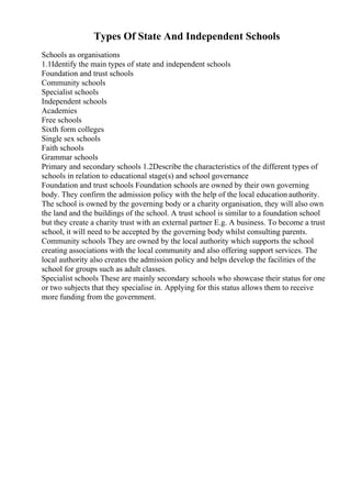 Types Of State And Independent Schools
Schools as organisations
1.1Identify the main types of state and independent schools
Foundation and trust schools
Community schools
Specialist schools
Independent schools
Academies
Free schools
Sixth form colleges
Single sex schools
Faith schools
Grammar schools
Primary and secondary schools 1.2Describe the characteristics of the different types of
schools in relation to educational stage(s) and school governance
Foundation and trust schools Foundation schools are owned by their own governing
body. They confirm the admission policy with the help of the local education authority.
The school is owned by the governing body or a charity organisation, they will also own
the land and the buildings of the school. A trust school is similar to a foundation school
but they create a charity trust with an external partner E.g. A business. To become a trust
school, it will need to be accepted by the governing body whilst consulting parents.
Community schools They are owned by the local authority which supports the school
creating associations with the local community and also offering support services. The
local authority also creates the admission policy and helps develop the facilities of the
school for groups such as adult classes.
Specialist schools These are mainly secondary schools who showcase their status for one
or two subjects that they specialise in. Applying for this status allows them to receive
more funding from the government.
 