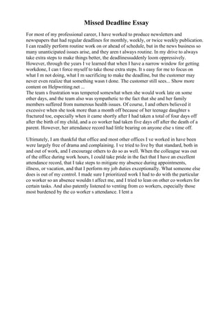 Missed Deadline Essay
For most of my professional career, I have worked to produce newsletters and
newspapers that had regular deadlines for monthly, weekly, or twice weekly publication.
I can readily perform routine work on or ahead of schedule, but in the news business so
many unanticipated issues arise, and they aren t always routine. In my drive to always
take extra steps to make things better, the deadlinessuddenly loom oppressively.
However, through the years I ve learned that when I have a narrow window for getting
workdone, I can t force myself to take those extra steps. It s easy for me to focus on
what I m not doing, what I m sacrificing to make the deadline, but the customer may
never even realize that something wasn t done. The customer still sees... Show more
content on Helpwriting.net ...
The team s frustration was tempered somewhat when she would work late on some
other days, and the team also was sympathetic to the fact that she and her family
members suffered from numerous health issues. Of course, I and others believed it
excessive when she took more than a month off because of her teenage daughter s
fractured toe, especially when it came shortly after I had taken a total of four days off
after the birth of my child, and a co worker had taken five days off after the death of a
parent. However, her attendance record had little bearing on anyone else s time off.
UItimately, I am thankful that office and most other offices I ve worked in have been
were largely free of drama and complaining. I ve tried to live by that standard, both in
and out of work, and I encourage others to do so as well. When the colleague was out
of the office during work hours, I could take pride in the fact that I have an excellent
attendance record, that I take steps to mitigate my absence during appointments,
illness, or vacation, and that I perform my job duties exceptionally. What someone else
does is out of my control. I made sure I prioritized work I had to do with the particular
co worker so an absence wouldn t affect me, and I tried to lean on other co workers for
certain tasks. And also patently listened to venting from co workers, especially those
most burdened by the co worker s attendance. I lent a
 