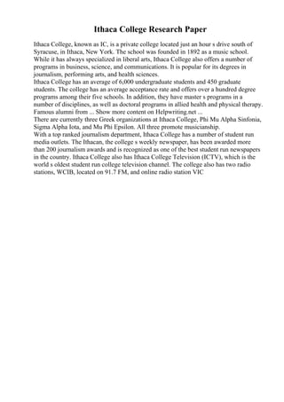 Ithaca College Research Paper
Ithaca College, known as IC, is a private college located just an hour s drive south of
Syracuse, in Ithaca, New York. The school was founded in 1892 as a music school.
While it has always specialized in liberal arts, Ithaca College also offers a number of
programs in business, science, and communications. It is popular for its degrees in
journalism, performing arts, and health sciences.
Ithaca College has an average of 6,000 undergraduate students and 450 graduate
students. The college has an average acceptance rate and offers over a hundred degree
programs among their five schools. In addition, they have master s programs in a
number of disciplines, as well as doctoral programs in allied health and physical therapy.
Famous alumni from ... Show more content on Helpwriting.net ...
There are currently three Greek organizations at Ithaca College, Phi Mu Alpha Sinfonia,
Sigma Alpha Iota, and Mu Phi Epsilon. All three promote musicianship.
With a top ranked journalism department, Ithaca College has a number of student run
media outlets. The Ithacan, the college s weekly newspaper, has been awarded more
than 200 journalism awards and is recognized as one of the best student run newspapers
in the country. Ithaca College also has Ithaca College Television (ICTV), which is the
world s oldest student run college television channel. The college also has two radio
stations, WCIB, located on 91.7 FM, and online radio station VIC
 