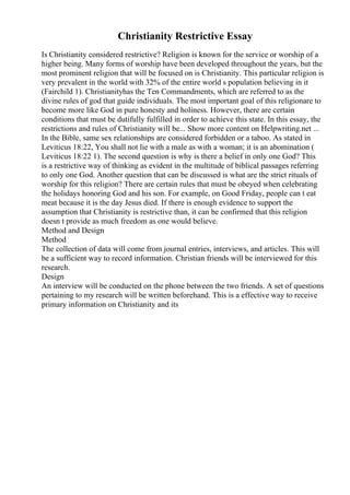 Christianity Restrictive Essay
Is Christianity considered restrictive? Religion is known for the service or worship of a
higher being. Many forms of worship have been developed throughout the years, but the
most prominent religion that will be focused on is Christianity. This particular religion is
very prevalent in the world with 32% of the entire world s population believing in it
(Fairchild 1). Christianityhas the Ten Commandments, which are referred to as the
divine rules of god that guide individuals. The most important goal of this religionare to
become more like God in pure honesty and holiness. However, there are certain
conditions that must be dutifully fulfilled in order to achieve this state. In this essay, the
restrictions and rules of Christianity will be... Show more content on Helpwriting.net ...
In the Bible, same sex relationships are considered forbidden or a taboo. As stated in
Leviticus 18:22, You shall not lie with a male as with a woman; it is an abomination (
Leviticus 18:22 1). The second question is why is there a belief in only one God? This
is a restrictive way of thinking as evident in the multitude of biblical passages referring
to only one God. Another question that can be discussed is what are the strict rituals of
worship for this religion? There are certain rules that must be obeyed when celebrating
the holidays honoring God and his son. For example, on Good Friday, people can t eat
meat because it is the day Jesus died. If there is enough evidence to support the
assumption that Christianity is restrictive than, it can be confirmed that this religion
doesn t provide as much freedom as one would believe.
Method and Design
Method
The collection of data will come from journal entries, interviews, and articles. This will
be a sufficient way to record information. Christian friends will be interviewed for this
research.
Design
An interview will be conducted on the phone between the two friends. A set of questions
pertaining to my research will be written beforehand. This is a effective way to receive
primary information on Christianity and its
 