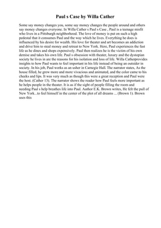 Paul s Case by Willa Cather
Some say money changes you, some say money changes the people around and others
say money changes everyone. In Willa Cather s Paul s Case , Paul is a teenage misfit
who lives in a Pittsburgh neighborhood. The love of money is put on such a high
pedestal that it consumes Paul and the way which he lives. Everything he does is
influenced by his desire for wealth. His love for theater and art becomes an addiction
and drive him to steal money and retreat to New York. Here, Paul experiences the fast
life as he dines and shops expensively. Paul then realizes he is the victim of his own
demise and takes his own life. Paul s obsession with theater, luxury and the dystopian
society he lives in are the reasons for his isolation and loss of life. Willa Catherprovides
insights to how Paul wants to feel important in his life instead of being an outsider in
society. In his job, Paul works as an usher in Carnegie Hall. The narrator states, As the
house filled, he grew more and more vivacious and animated, and the color came to his
cheeks and lips. It was very much as though this were a great reception and Paul were
the host. (Cather 13). The narrator shows the reader how Paul feels more important as
he helps people in the theater. It is as if the sight of people filling the room and
needing Paul s help breathes life into Paul. Author E.K. Brown writes, He felt the pull of
New York...to feel himself in the center of the plot of all dreams ... (Brown 1). Brown
uses this
 