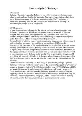 Swot Analysis Of Bellamys
Introduction
Bellamy s Australia (hereinafter Bellamy s) is a public company producing organic
infant formula and baby food in the Australian food and beverage industry. In order to
assess the current position of Bellamy s, a comprehensive SWOT analysis was
undertaken. Resulting from this, two strategies are presented assist Bellamy s in
maintaining advantages over its competitors.
SWOT Analysis
In order to comprehensively describe the internal and external environment which
Bellamy s experiences, a SWOT analysis was undertaken. As a result of this, two
strengths, two weaknesses, two opportunities and two threats were identified.
The first strength identified for Bellamy s was their ability to maintain the completed
global distribution. ... Show more content on Helpwriting.net ...
The availability of a trusted organic brand creates value for customers, who associate it
with food safety, particularly among Chinese buyers (Storm, 2017), and, for
shareholders, the reputation of the brand induces greater profitability. With their unique
selling point of certified organic , Bellamy s can be confident that their strength is rare
as organic baby formula is comparatively uncommon across all markets. In addition, as
the organic certification requires a minimum of three years of close assessment, as well
as ongoing annual audits (Bellamy s), for another firm to replicate this strength would
be prohibitively expensive. Finally, as Bellamy s exploits this strength, as evidenced by
their advertising campaigns and website material, this is clearly a core competence for
Bellamy s.
One main weakness of Bellamy s is their ability to market to major target segments.
Bellamy s continued over focus on supplying to the Asian market, specifically China who
accounted for approximately 25% of Bellamy s total revenue in FY16 (Bellamy s, 2016),
has resulted in an unstable and unbalanced distribution to each country segment. As
China is Bellamy s second largest market following Australia, their over reliance on
supplying to them has resulted in domestic Australian consumers being irate as they are
limited to 1 2 tins each (The Daily Telegraph, 2015). This constant focus on meeting
international, rather than local, demand fuels a greater reputational loss in
 