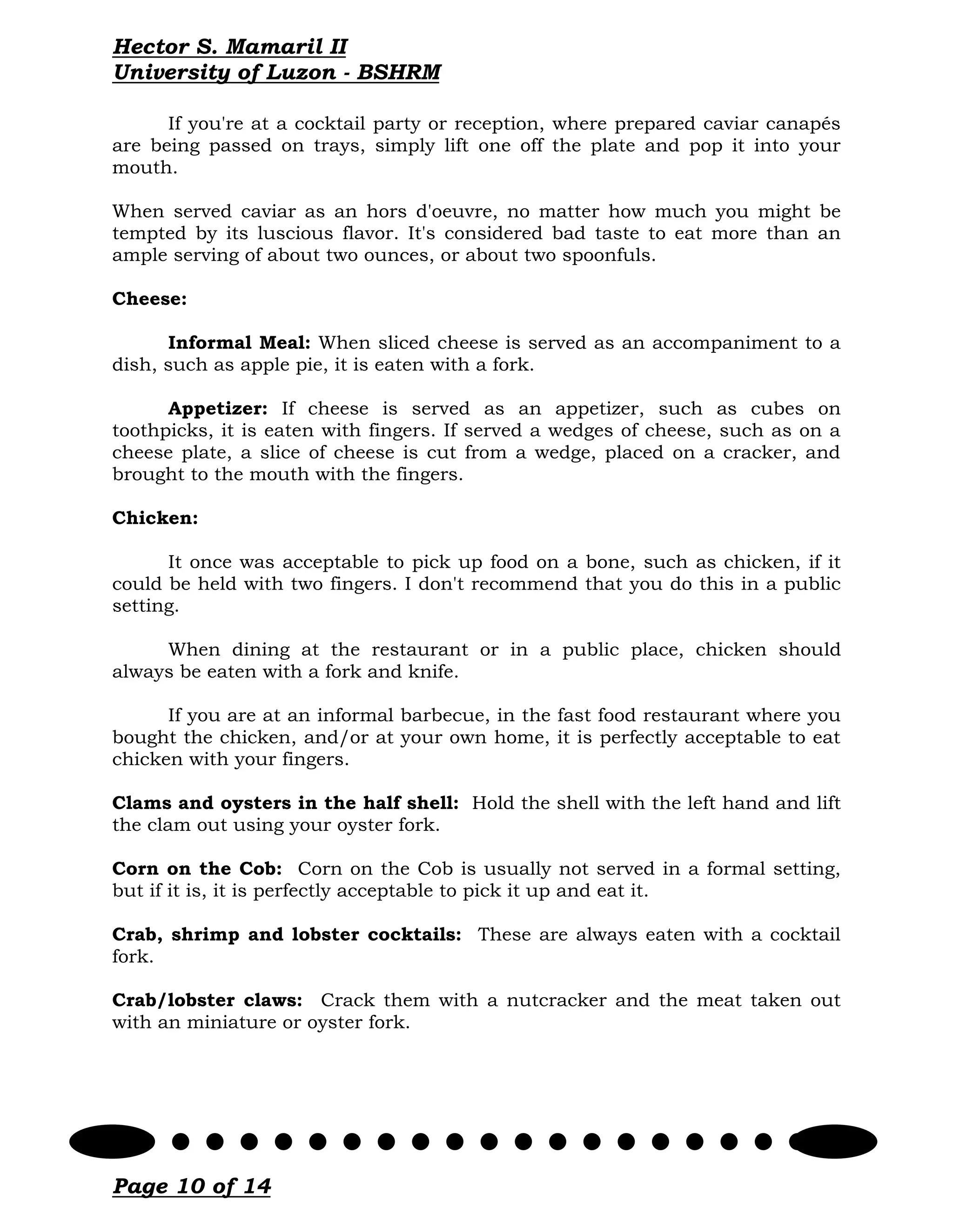 Hector S. Mamaril II
University of Luzon - BSHRM

      If you're at a cocktail party or reception, where prepared caviar canapés
are being passed on trays, simply lift one off the plate and pop it into your
mouth.

When served caviar as an hors d'oeuvre, no matter how much you might be
tempted by its luscious flavor. It's considered bad taste to eat more than an
ample serving of about two ounces, or about two spoonfuls.

Cheese:

      Informal Meal: When sliced cheese is served as an accompaniment to a
dish, such as apple pie, it is eaten with a fork.

      Appetizer: If cheese is served as an appetizer, such as cubes on
toothpicks, it is eaten with fingers. If served a wedges of cheese, such as on a
cheese plate, a slice of cheese is cut from a wedge, placed on a cracker, and
brought to the mouth with the fingers.

Chicken:

      It once was acceptable to pick up food on a bone, such as chicken, if it
could be held with two fingers. I don't recommend that you do this in a public
setting.

     When dining at the restaurant or in a public place, chicken should
always be eaten with a fork and knife.

      If you are at an informal barbecue, in the fast food restaurant where you
bought the chicken, and/or at your own home, it is perfectly acceptable to eat
chicken with your fingers.

Clams and oysters in the half shell: Hold the shell with the left hand and lift
the clam out using your oyster fork.

Corn on the Cob: Corn on the Cob is usually not served in a formal setting,
but if it is, it is perfectly acceptable to pick it up and eat it.

Crab, shrimp and lobster cocktails: These are always eaten with a cocktail
fork.

Crab/lobster claws: Crack them with a nutcracker and the meat taken out
with an miniature or oyster fork.




Page 10 of 14
 