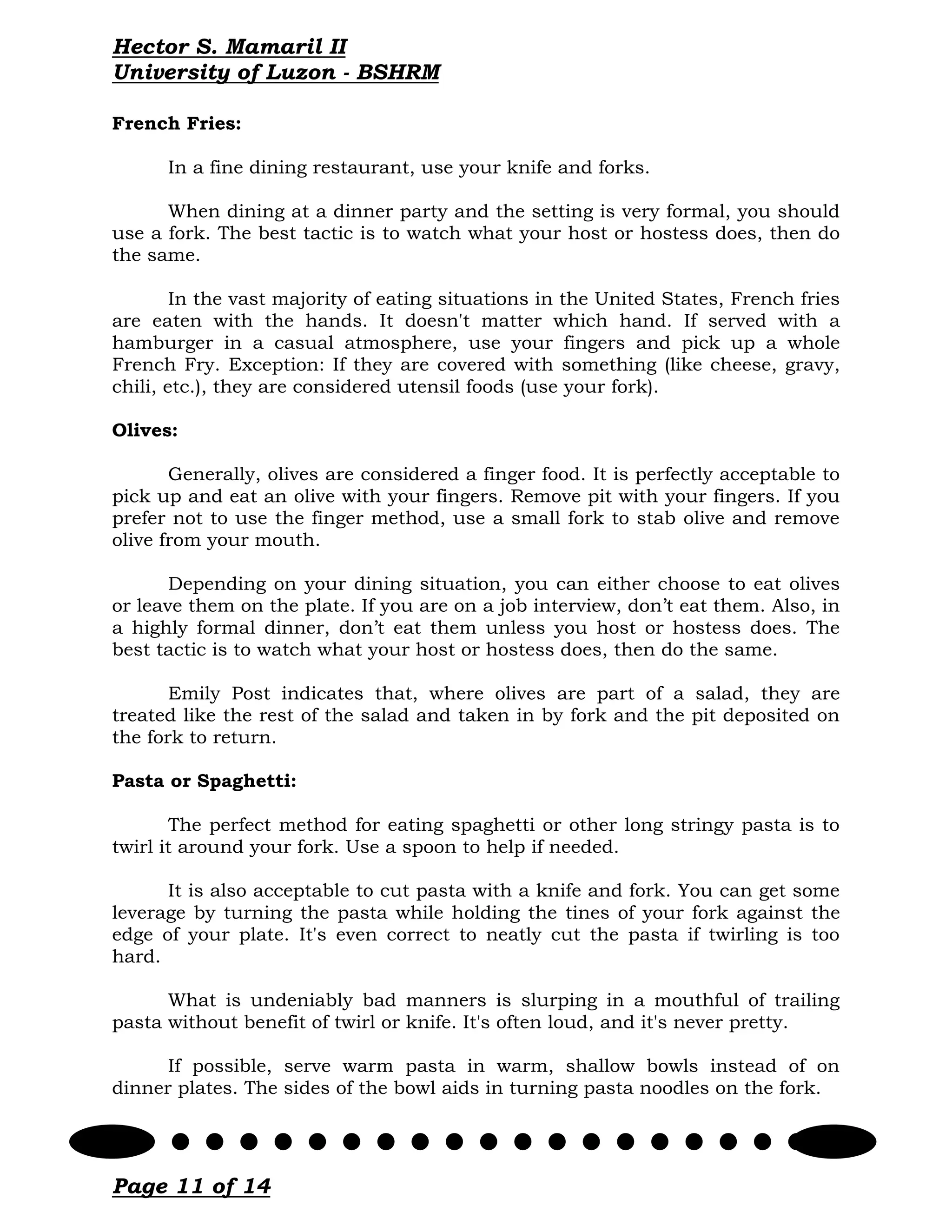 Hector S. Mamaril II
University of Luzon - BSHRM

French Fries:

      In a fine dining restaurant, use your knife and forks.

      When dining at a dinner party and the setting is very formal, you should
use a fork. The best tactic is to watch what your host or hostess does, then do
the same.

        In the vast majority of eating situations in the United States, French fries
are eaten with the hands. It doesn't matter which hand. If served with a
hamburger in a casual atmosphere, use your fingers and pick up a whole
French Fry. Exception: If they are covered with something (like cheese, gravy,
chili, etc.), they are considered utensil foods (use your fork).

Olives:

       Generally, olives are considered a finger food. It is perfectly acceptable to
pick up and eat an olive with your fingers. Remove pit with your fingers. If you
prefer not to use the finger method, use a small fork to stab olive and remove
olive from your mouth.

       Depending on your dining situation, you can either choose to eat olives
or leave them on the plate. If you are on a job interview, don’t eat them. Also, in
a highly formal dinner, don’t eat them unless you host or hostess does. The
best tactic is to watch what your host or hostess does, then do the same.

       Emily Post indicates that, where olives are part of a salad, they are
treated like the rest of the salad and taken in by fork and the pit deposited on
the fork to return.

Pasta or Spaghetti:

       The perfect method for eating spaghetti or other long stringy pasta is to
twirl it around your fork. Use a spoon to help if needed.

      It is also acceptable to cut pasta with a knife and fork. You can get some
leverage by turning the pasta while holding the tines of your fork against the
edge of your plate. It's even correct to neatly cut the pasta if twirling is too
hard.

      What is undeniably bad manners is slurping in a mouthful of trailing
pasta without benefit of twirl or knife. It's often loud, and it's never pretty.

      If possible, serve warm pasta in warm, shallow bowls instead of on
dinner plates. The sides of the bowl aids in turning pasta noodles on the fork.




Page 11 of 14
 