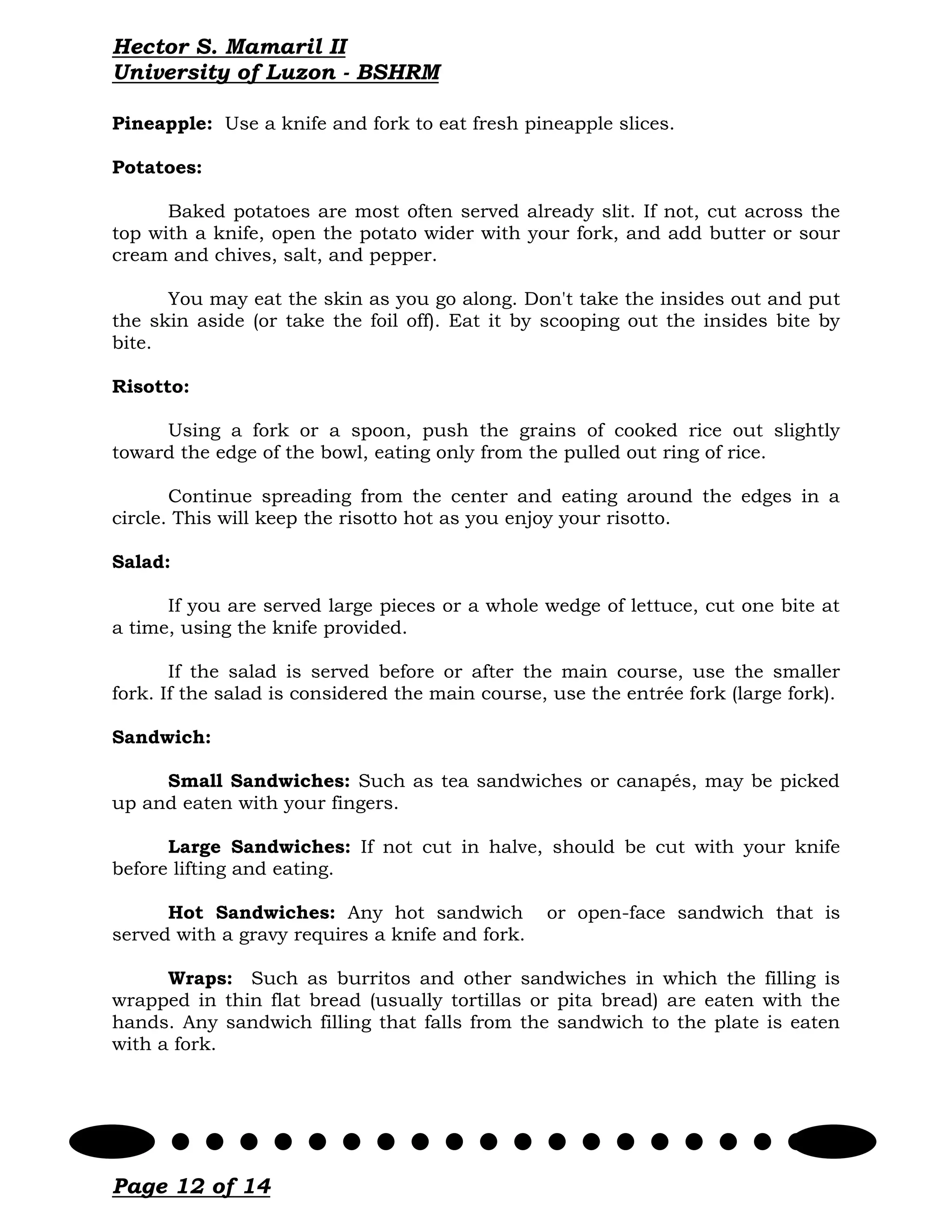 Hector S. Mamaril II
University of Luzon - BSHRM

Pineapple: Use a knife and fork to eat fresh pineapple slices.

Potatoes:

      Baked potatoes are most often served already slit. If not, cut across the
top with a knife, open the potato wider with your fork, and add butter or sour
cream and chives, salt, and pepper.

      You may eat the skin as you go along. Don't take the insides out and put
the skin aside (or take the foil off). Eat it by scooping out the insides bite by
bite.

Risotto:

     Using a fork or a spoon, push the grains of cooked rice out slightly
toward the edge of the bowl, eating only from the pulled out ring of rice.

       Continue spreading from the center and eating around the edges in a
circle. This will keep the risotto hot as you enjoy your risotto.

Salad:

      If you are served large pieces or a whole wedge of lettuce, cut one bite at
a time, using the knife provided.

       If the salad is served before or after the main course, use the smaller
fork. If the salad is considered the main course, use the entrée fork (large fork).

Sandwich:

     Small Sandwiches: Such as tea sandwiches or canapés, may be picked
up and eaten with your fingers.

      Large Sandwiches: If not cut in halve, should be cut with your knife
before lifting and eating.

      Hot Sandwiches: Any hot sandwich           or open-face sandwich that is
served with a gravy requires a knife and fork.

      Wraps: Such as burritos and other sandwiches in which the filling is
wrapped in thin flat bread (usually tortillas or pita bread) are eaten with the
hands. Any sandwich filling that falls from the sandwich to the plate is eaten
with a fork.




Page 12 of 14
 