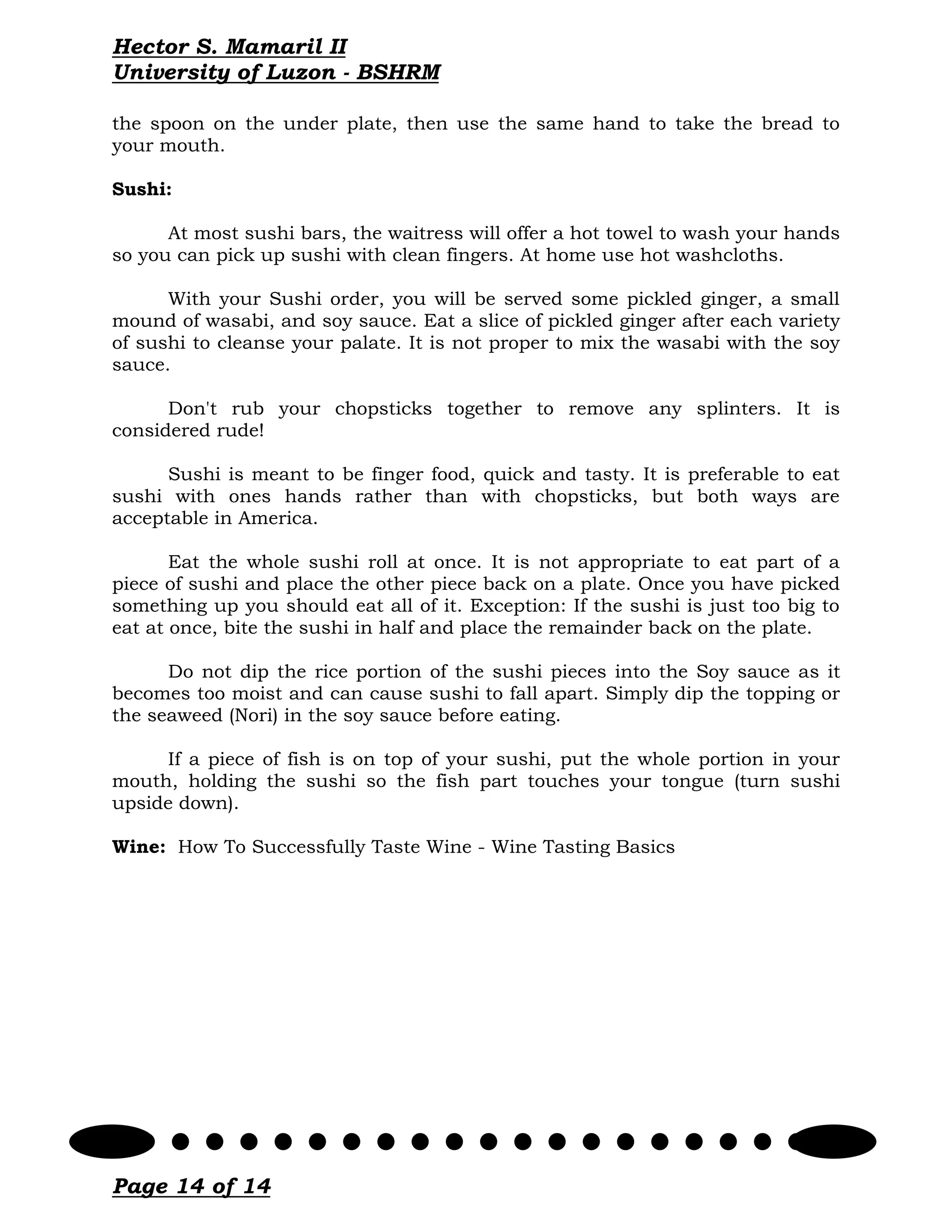 Hector S. Mamaril II
University of Luzon - BSHRM

the spoon on the under plate, then use the same hand to take the bread to
your mouth.

Sushi:

      At most sushi bars, the waitress will offer a hot towel to wash your hands
so you can pick up sushi with clean fingers. At home use hot washcloths.

      With your Sushi order, you will be served some pickled ginger, a small
mound of wasabi, and soy sauce. Eat a slice of pickled ginger after each variety
of sushi to cleanse your palate. It is not proper to mix the wasabi with the soy
sauce.

      Don't rub your chopsticks together to remove any splinters. It is
considered rude!

      Sushi is meant to be finger food, quick and tasty. It is preferable to eat
sushi with ones hands rather than with chopsticks, but both ways are
acceptable in America.

       Eat the whole sushi roll at once. It is not appropriate to eat part of a
piece of sushi and place the other piece back on a plate. Once you have picked
something up you should eat all of it. Exception: If the sushi is just too big to
eat at once, bite the sushi in half and place the remainder back on the plate.

      Do not dip the rice portion of the sushi pieces into the Soy sauce as it
becomes too moist and can cause sushi to fall apart. Simply dip the topping or
the seaweed (Nori) in the soy sauce before eating.

     If a piece of fish is on top of your sushi, put the whole portion in your
mouth, holding the sushi so the fish part touches your tongue (turn sushi
upside down).

Wine: How To Successfully Taste Wine - Wine Tasting Basics




Page 14 of 14
 