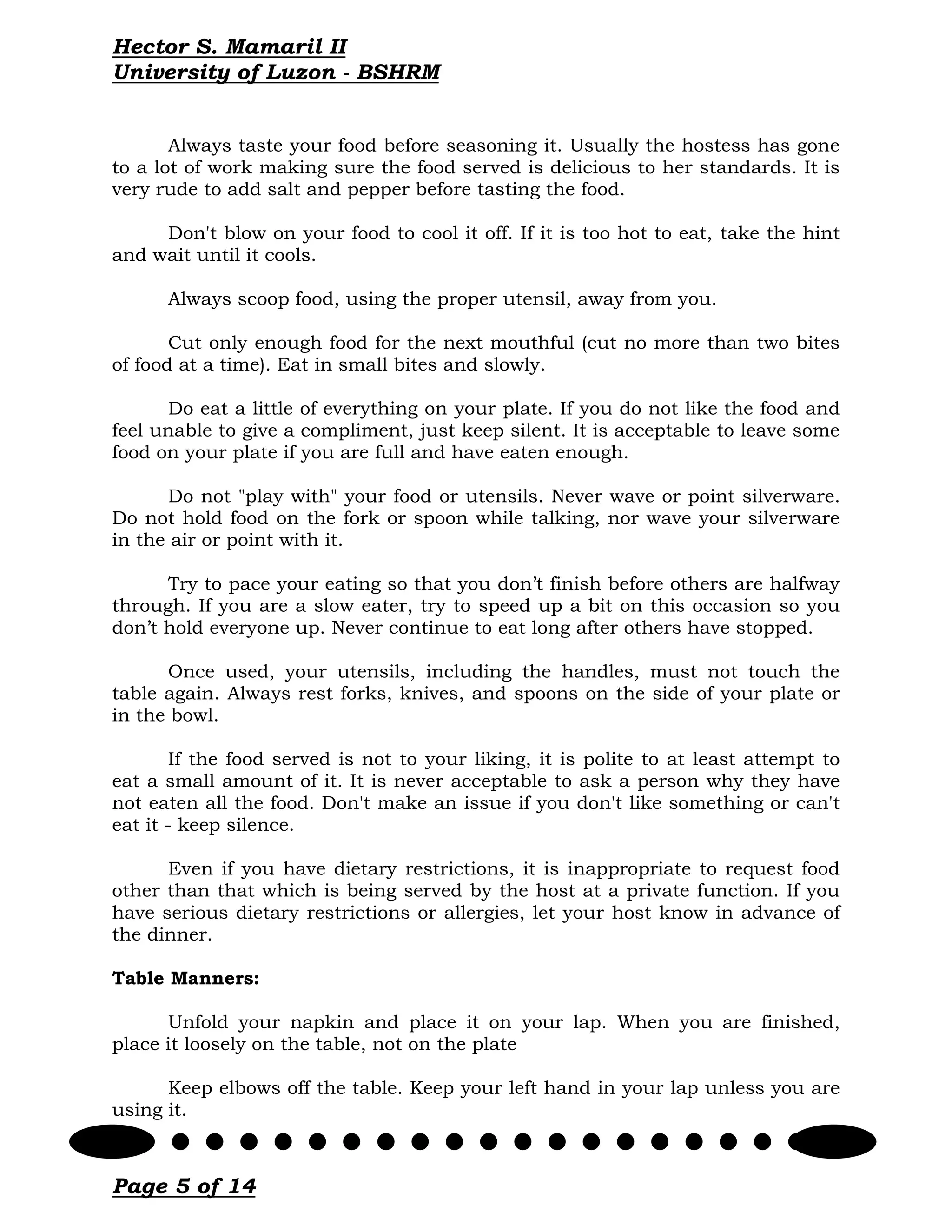 Hector S. Mamaril II
University of Luzon - BSHRM


       Always taste your food before seasoning it. Usually the hostess has gone
to a lot of work making sure the food served is delicious to her standards. It is
very rude to add salt and pepper before tasting the food.

     Don't blow on your food to cool it off. If it is too hot to eat, take the hint
and wait until it cools.

      Always scoop food, using the proper utensil, away from you.

       Cut only enough food for the next mouthful (cut no more than two bites
of food at a time). Eat in small bites and slowly.

      Do eat a little of everything on your plate. If you do not like the food and
feel unable to give a compliment, just keep silent. It is acceptable to leave some
food on your plate if you are full and have eaten enough.

      Do not "play with" your food or utensils. Never wave or point silverware.
Do not hold food on the fork or spoon while talking, nor wave your silverware
in the air or point with it.

      Try to pace your eating so that you don’t finish before others are halfway
through. If you are a slow eater, try to speed up a bit on this occasion so you
don’t hold everyone up. Never continue to eat long after others have stopped.

      Once used, your utensils, including the handles, must not touch the
table again. Always rest forks, knives, and spoons on the side of your plate or
in the bowl.

        If the food served is not to your liking, it is polite to at least attempt to
eat a small amount of it. It is never acceptable to ask a person why they have
not eaten all the food. Don't make an issue if you don't like something or can't
eat it - keep silence.

      Even if you have dietary restrictions, it is inappropriate to request food
other than that which is being served by the host at a private function. If you
have serious dietary restrictions or allergies, let your host know in advance of
the dinner.

Table Manners:

      Unfold your napkin and place it on your lap. When you are finished,
place it loosely on the table, not on the plate

      Keep elbows off the table. Keep your left hand in your lap unless you are
using it.



Page 5 of 14
 