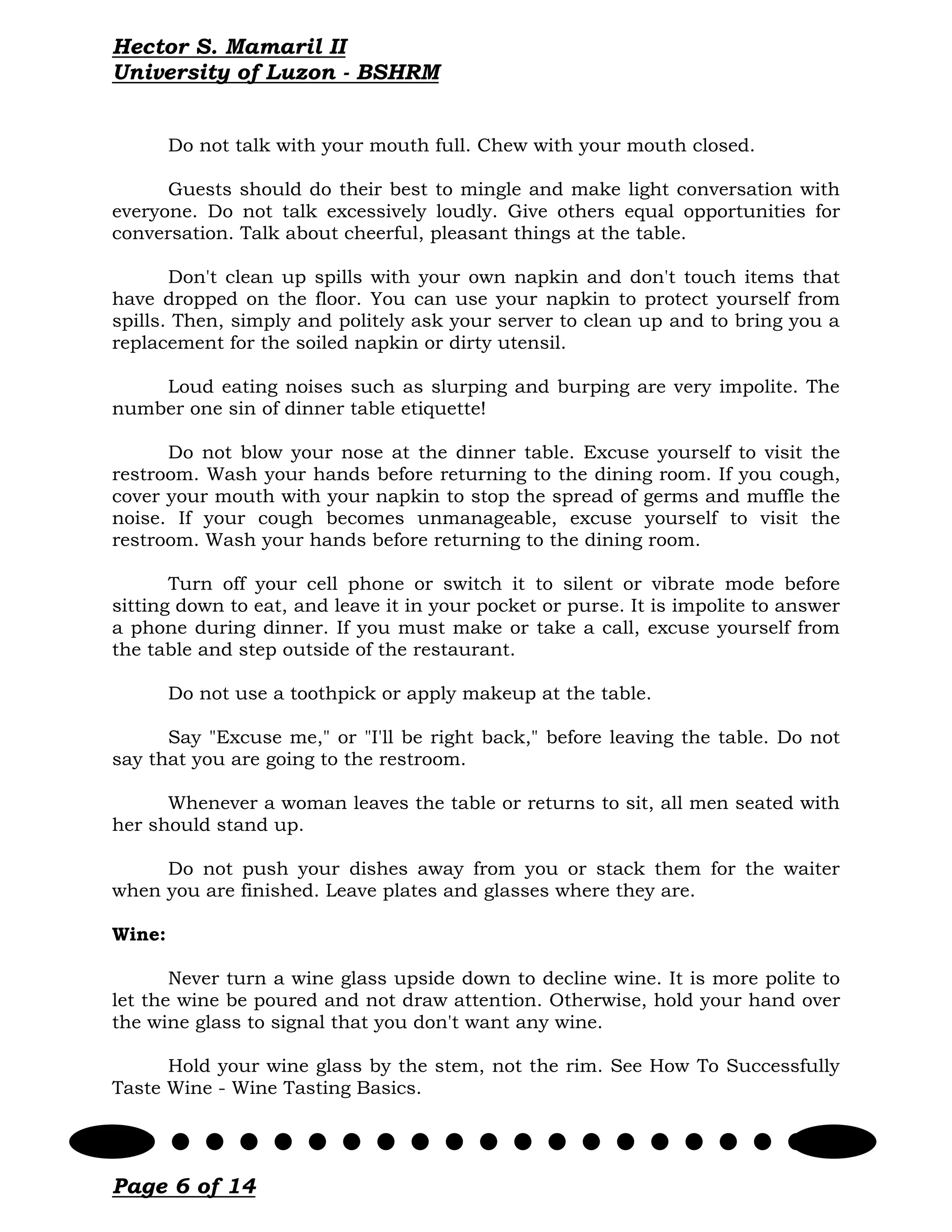 Hector S. Mamaril II
University of Luzon - BSHRM


        Do not talk with your mouth full. Chew with your mouth closed.

      Guests should do their best to mingle and make light conversation with
everyone. Do not talk excessively loudly. Give others equal opportunities for
conversation. Talk about cheerful, pleasant things at the table.

       Don't clean up spills with your own napkin and don't touch items that
have dropped on the floor. You can use your napkin to protect yourself from
spills. Then, simply and politely ask your server to clean up and to bring you a
replacement for the soiled napkin or dirty utensil.

    Loud eating noises such as slurping and burping are very impolite. The
number one sin of dinner table etiquette!

      Do not blow your nose at the dinner table. Excuse yourself to visit the
restroom. Wash your hands before returning to the dining room. If you cough,
cover your mouth with your napkin to stop the spread of germs and muffle the
noise. If your cough becomes unmanageable, excuse yourself to visit the
restroom. Wash your hands before returning to the dining room.

       Turn off your cell phone or switch it to silent or vibrate mode before
sitting down to eat, and leave it in your pocket or purse. It is impolite to answer
a phone during dinner. If you must make or take a call, excuse yourself from
the table and step outside of the restaurant.

        Do not use a toothpick or apply makeup at the table.

      Say "Excuse me," or "I'll be right back," before leaving the table. Do not
say that you are going to the restroom.

      Whenever a woman leaves the table or returns to sit, all men seated with
her should stand up.

     Do not push your dishes away from you or stack them for the waiter
when you are finished. Leave plates and glasses where they are.

Wine:

       Never turn a wine glass upside down to decline wine. It is more polite to
let the wine be poured and not draw attention. Otherwise, hold your hand over
the wine glass to signal that you don't want any wine.

      Hold your wine glass by the stem, not the rim. See How To Successfully
Taste Wine - Wine Tasting Basics.




Page 6 of 14
 