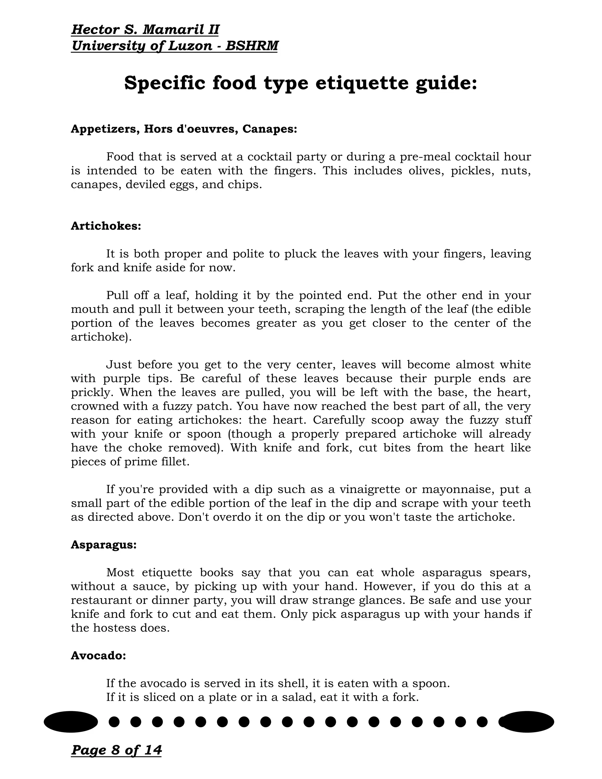 Hector S. Mamaril II
University of Luzon - BSHRM

         Specific food type etiquette guide:

Appetizers, Hors d'oeuvres, Canapes:

       Food that is served at a cocktail party or during a pre-meal cocktail hour
is intended to be eaten with the fingers. This includes olives, pickles, nuts,
canapes, deviled eggs, and chips.


Artichokes:

      It is both proper and polite to pluck the leaves with your fingers, leaving
fork and knife aside for now.

      Pull off a leaf, holding it by the pointed end. Put the other end in your
mouth and pull it between your teeth, scraping the length of the leaf (the edible
portion of the leaves becomes greater as you get closer to the center of the
artichoke).

      Just before you get to the very center, leaves will become almost white
with purple tips. Be careful of these leaves because their purple ends are
prickly. When the leaves are pulled, you will be left with the base, the heart,
crowned with a fuzzy patch. You have now reached the best part of all, the very
reason for eating artichokes: the heart. Carefully scoop away the fuzzy stuff
with your knife or spoon (though a properly prepared artichoke will already
have the choke removed). With knife and fork, cut bites from the heart like
pieces of prime fillet.

      If you're provided with a dip such as a vinaigrette or mayonnaise, put a
small part of the edible portion of the leaf in the dip and scrape with your teeth
as directed above. Don't overdo it on the dip or you won't taste the artichoke.

Asparagus:

      Most etiquette books say that you can eat whole asparagus spears,
without a sauce, by picking up with your hand. However, if you do this at a
restaurant or dinner party, you will draw strange glances. Be safe and use your
knife and fork to cut and eat them. Only pick asparagus up with your hands if
the hostess does.

Avocado:

      If the avocado is served in its shell, it is eaten with a spoon.
      If it is sliced on a plate or in a salad, eat it with a fork.



Page 8 of 14
 