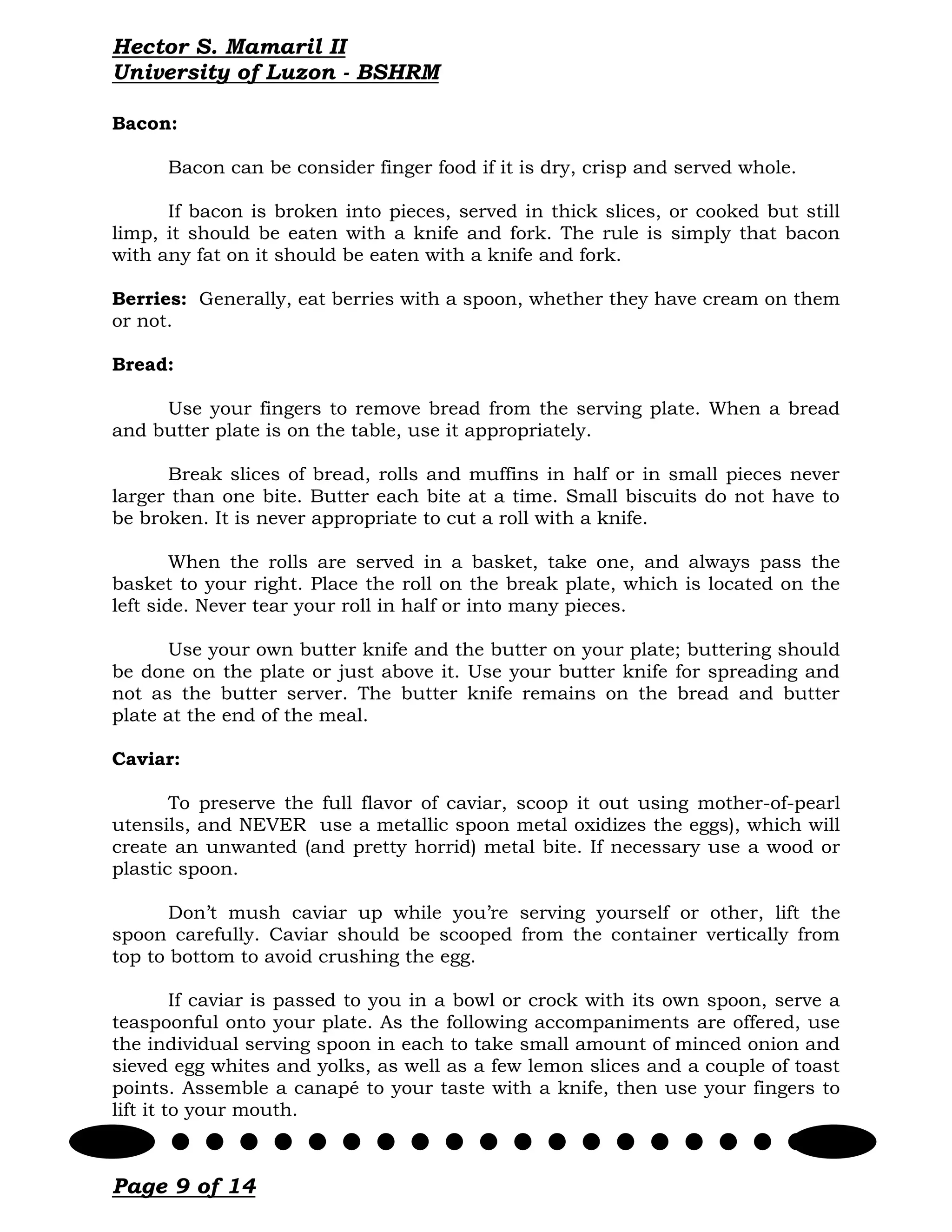 Hector S. Mamaril II
University of Luzon - BSHRM

Bacon:

      Bacon can be consider finger food if it is dry, crisp and served whole.

      If bacon is broken into pieces, served in thick slices, or cooked but still
limp, it should be eaten with a knife and fork. The rule is simply that bacon
with any fat on it should be eaten with a knife and fork.

Berries: Generally, eat berries with a spoon, whether they have cream on them
or not.

Bread:

     Use your fingers to remove bread from the serving plate. When a bread
and butter plate is on the table, use it appropriately.

      Break slices of bread, rolls and muffins in half or in small pieces never
larger than one bite. Butter each bite at a time. Small biscuits do not have to
be broken. It is never appropriate to cut a roll with a knife.

        When the rolls are served in a basket, take one, and always pass the
basket to your right. Place the roll on the break plate, which is located on the
left side. Never tear your roll in half or into many pieces.

      Use your own butter knife and the butter on your plate; buttering should
be done on the plate or just above it. Use your butter knife for spreading and
not as the butter server. The butter knife remains on the bread and butter
plate at the end of the meal.

Caviar:

       To preserve the full flavor of caviar, scoop it out using mother-of-pearl
utensils, and NEVER use a metallic spoon metal oxidizes the eggs), which will
create an unwanted (and pretty horrid) metal bite. If necessary use a wood or
plastic spoon.

       Don’t mush caviar up while you’re serving yourself or other, lift the
spoon carefully. Caviar should be scooped from the container vertically from
top to bottom to avoid crushing the egg.

         If caviar is passed to you in a bowl or crock with its own spoon, serve a
teaspoonful onto your plate. As the following accompaniments are offered, use
the individual serving spoon in each to take small amount of minced onion and
sieved egg whites and yolks, as well as a few lemon slices and a couple of toast
points. Assemble a canapé to your taste with a knife, then use your fingers to
lift it to your mouth.



Page 9 of 14
 
