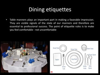 Dining etiquettes
• Table manners plays an important part in making a favorable impression.
They are visible signals of the state of our manners and therefore are
essential to professional success. The point of etiquette rules is to make
you feel comfortable - not uncomfortable
 