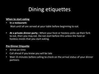 Dining etiquettes
When to start eating
• In a restaurant:
Wait until all are served at your table before beginning to eat.
• At a private dinner party : When your host or hostess picks up their fork
to eat, then you may eat. Do not start before this unless the host or
hostess insists that you start eating.
Pre-Dinner Etiquette
• Arrive on time
• Call ahead if you know you will be late
• Wait 15 minutes before calling to check on the arrival status of your dinner
partners
 