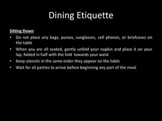 Dining Etiquette
Sitting Down
• Do not place any bags, purses, sunglasses, cell phones, or briefcases on
the table
• When you are all seated, gently unfold your napkin and place it on your
lap, folded in half with the fold towards your waist
• Keep utensils in the same order they appear on the table
• Wait for all parties to arrive before beginning any part of the meal
 