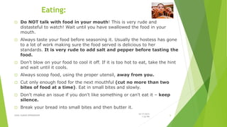 Eating:
 Do NOT talk with food in your mouth! This is very rude and
distasteful to watch! Wait until you have swallowed the food in your
mouth.
 Always taste your food before seasoning it. Usually the hostess has gone
to a lot of work making sure the food served is delicious to her
standards. It is very rude to add salt and pepper before tasting the
food.
 Don't blow on your food to cool it off. If it is too hot to eat, take the hint
and wait until it cools.
 Always scoop food, using the proper utensil, away from you.
 Cut only enough food for the next mouthful (cut no more than two
bites of food at a time). Eat in small bites and slowly.
 Don't make an issue if you don't like something or can't eat it – keep
silence.
 Break your bread into small bites and then butter it.
SUNIL KUMAR 09996000499
10/17/2015
1:26 PM
6
 