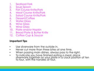 1. Seafood Fork
2. Soup Spoon
3. Fish Course Knife/Fork
4. Meat Course Knife/Fork
5. Salad Course Knife/Fork
6. Dessert/Coffee
7. Water Glass
8. Wine Glass
9. Wine Glass
10. Plate and/or Napkin
11. Bread Plate & Butter Knife
12. Coffee Cup & Saucer
Important Tips
• Use silverware from the outside in.
• Never cut more than three bites at one time.
• When passing main dishes, always pass to the right.
• To indicate you have finished eating a meal, place
silverware together on your plate in a clock position of ten
to four, with the handles at four.
 