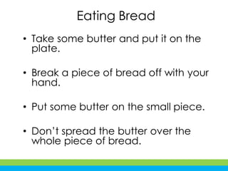 Eating Bread
• Take some butter and put it on the
plate.
• Break a piece of bread off with your
hand.
• Put some butter on the small piece.
• Don’t spread the butter over the
whole piece of bread.
 