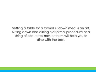 Setting a table for a formal sit down meal is an art.
Sitting down and dining is a formal procedure or a
string of etiquettes master them will help you to
dine with the best.
 