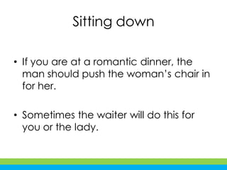 Sitting down
• If you are at a romantic dinner, the
man should push the woman’s chair in
for her.
• Sometimes the waiter will do this for
you or the lady.
 