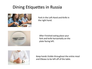 Dining Etiquettes in Russia
Fork in the Left Hand and Knife in
the right hand.
After Finished eating place your
fork and knife horizontally on the
plate facing left.
Keep hands Visible throughout the entire meal
and Elbows to be left off of the table.
 