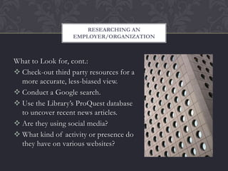 RESEARCHING AN
                   EMPLOYER/ORGANIZATION



What to Look for, cont.:
 Check-out third party resources for a
  more accurate, less-biased view.
 Conduct a Google search.
 Use the Library’s ProQuest database
  to uncover recent news articles.
 Are they using social media?
 What kind of activity or presence do
  they have on various websites?
 