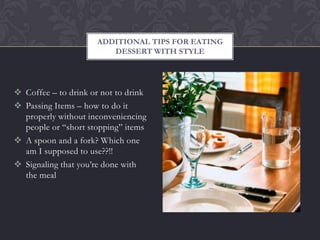 ADDITIONAL TIPS FOR EATING
                         DESSERT WITH STYLE




 Coffee – to drink or not to drink
 Passing Items – how to do it
  properly without inconveniencing
  people or “short stopping” items
 A spoon and a fork? Which one
  am I supposed to use??!!
 Signaling that you’re done with
  the meal
 