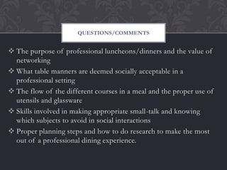 QUESTIONS/COMMENTS


 The purpose of professional luncheons/dinners and the value of
  networking
 What table manners are deemed socially acceptable in a
  professional setting
 The flow of the different courses in a meal and the proper use of
  utensils and glassware
 Skills involved in making appropriate small-talk and knowing
  which subjects to avoid in social interactions
 Proper planning steps and how to do research to make the most
  out of a professional dining experience.
 