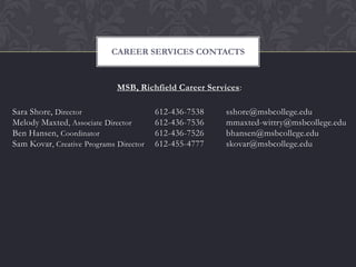 CAREER SERVICES CONTACTS



                             MSB, Richfield Career Services:

Sara Shore, Director                    612-436-7538    sshore@msbcollege.edu
Melody Maxted , Associate Director      612-436-7536    mmaxted-wittry@msbcollege.edu
Ben Hansen, Coordinator                 612-436-7526    bhansen@msbcollege.edu
Sam Kovar, Creative Programs Director   612-455-4777    skovar@msbcollege.edu
 